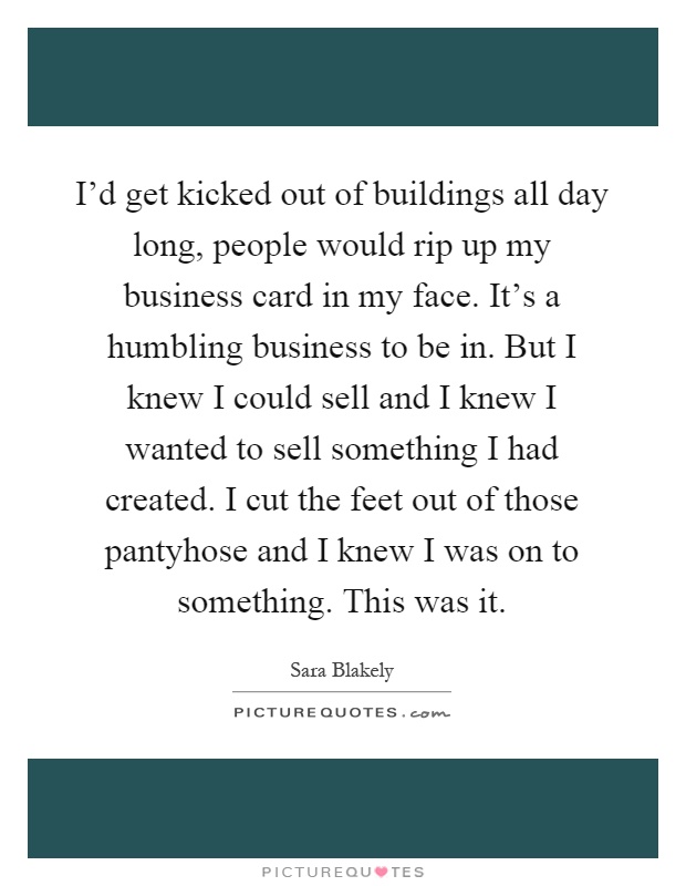 I'd get kicked out of buildings all day long, people would rip up my business card in my face. It's a humbling business to be in. But I knew I could sell and I knew I wanted to sell something I had created. I cut the feet out of those pantyhose and I knew I was on to something. This was it Picture Quote #1