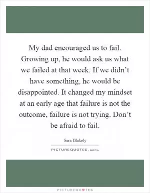 My dad encouraged us to fail. Growing up, he would ask us what we failed at that week. If we didn’t have something, he would be disappointed. It changed my mindset at an early age that failure is not the outcome, failure is not trying. Don’t be afraid to fail Picture Quote #1