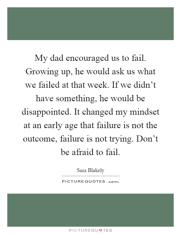 My dad encouraged us to fail. Growing up, he would ask us what we failed at that week. If we didn't have something, he would be disappointed. It changed my mindset at an early age that failure is not the outcome, failure is not trying. Don't be afraid to fail Picture Quote #1