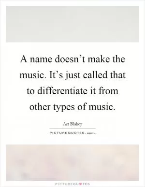 A name doesn’t make the music. It’s just called that to differentiate it from other types of music Picture Quote #1