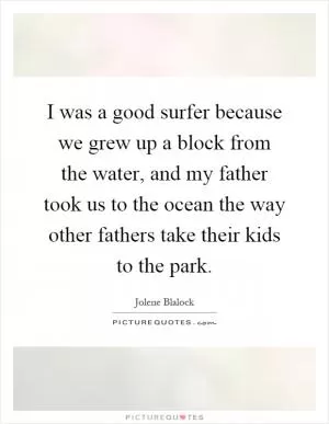 I was a good surfer because we grew up a block from the water, and my father took us to the ocean the way other fathers take their kids to the park Picture Quote #1