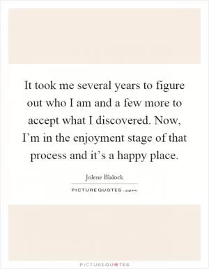 It took me several years to figure out who I am and a few more to accept what I discovered. Now, I’m in the enjoyment stage of that process and it’s a happy place Picture Quote #1