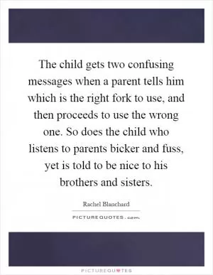 The child gets two confusing messages when a parent tells him which is the right fork to use, and then proceeds to use the wrong one. So does the child who listens to parents bicker and fuss, yet is told to be nice to his brothers and sisters Picture Quote #1