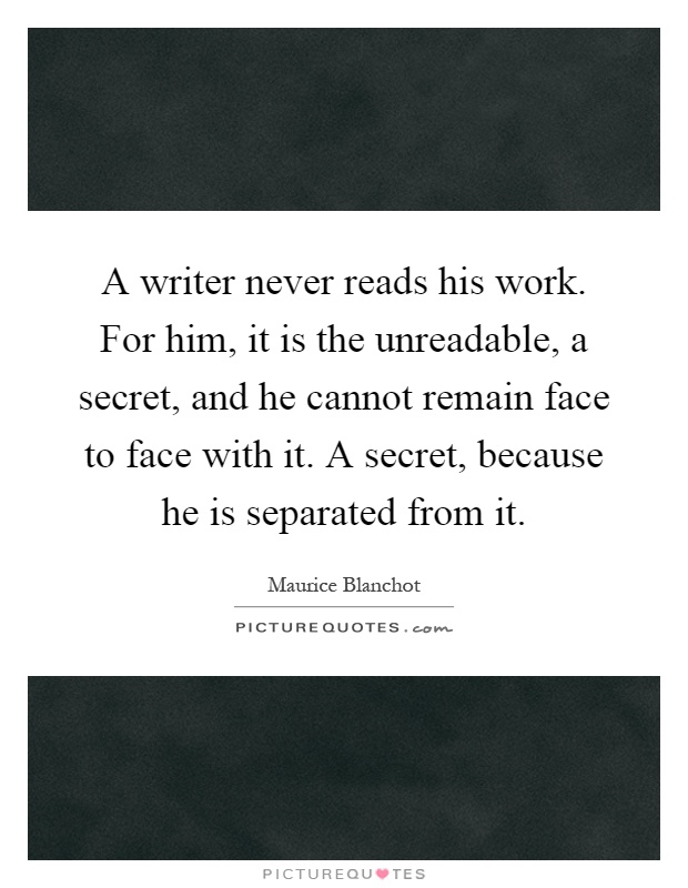 A writer never reads his work. For him, it is the unreadable, a secret, and he cannot remain face to face with it. A secret, because he is separated from it Picture Quote #1