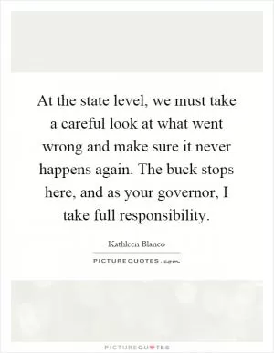 At the state level, we must take a careful look at what went wrong and make sure it never happens again. The buck stops here, and as your governor, I take full responsibility Picture Quote #1
