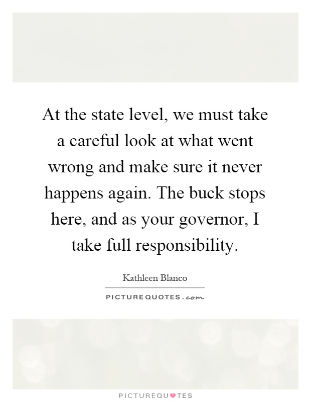 At the state level, we must take a careful look at what went wrong and make sure it never happens again. The buck stops here, and as your governor, I take full responsibility Picture Quote #1
