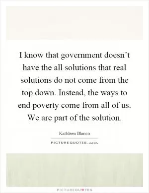 I know that government doesn’t have the all solutions that real solutions do not come from the top down. Instead, the ways to end poverty come from all of us. We are part of the solution Picture Quote #1