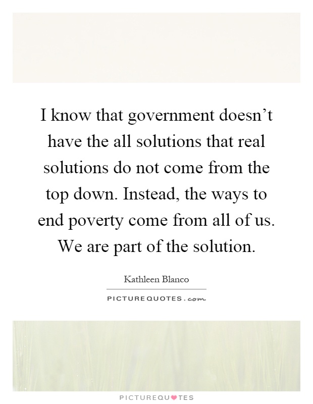 I know that government doesn't have the all solutions that real solutions do not come from the top down. Instead, the ways to end poverty come from all of us. We are part of the solution Picture Quote #1