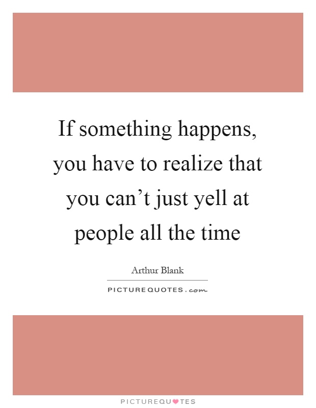 If something happens, you have to realize that you can't just yell at people all the time Picture Quote #1