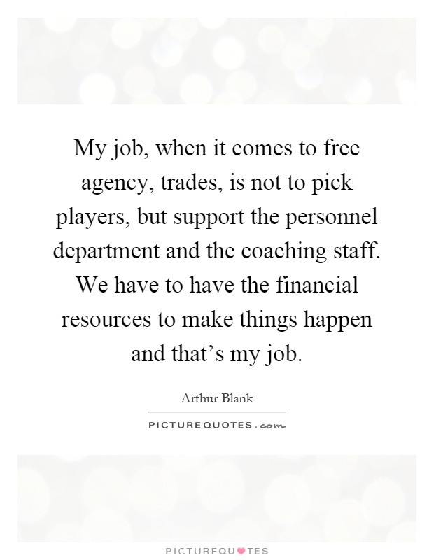 My job, when it comes to free agency, trades, is not to pick players, but support the personnel department and the coaching staff. We have to have the financial resources to make things happen and that's my job Picture Quote #1