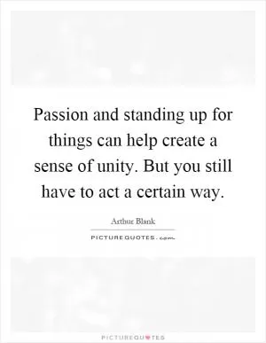 Passion and standing up for things can help create a sense of unity. But you still have to act a certain way Picture Quote #1