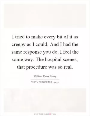 I tried to make every bit of it as creepy as I could. And I had the same response you do. I feel the same way. The hospital scenes, that procedure was so real Picture Quote #1