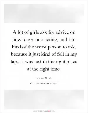 A lot of girls ask for advice on how to get into acting, and I’m kind of the worst person to ask, because it just kind of fell in my lap... I was just in the right place at the right time Picture Quote #1