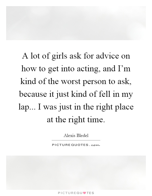 A lot of girls ask for advice on how to get into acting, and I'm kind of the worst person to ask, because it just kind of fell in my lap... I was just in the right place at the right time Picture Quote #1