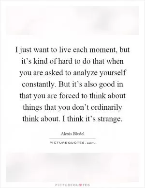 I just want to live each moment, but it’s kind of hard to do that when you are asked to analyze yourself constantly. But it’s also good in that you are forced to think about things that you don’t ordinarily think about. I think it’s strange Picture Quote #1