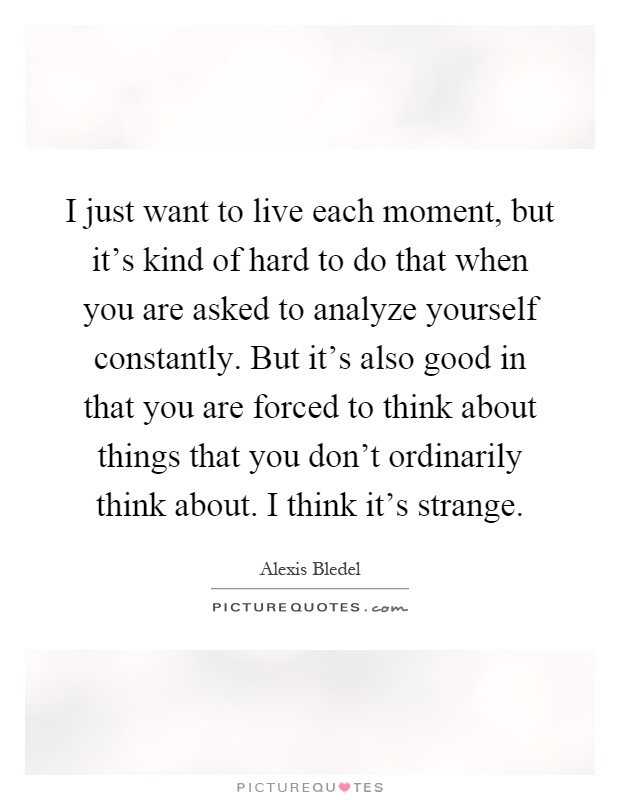 I just want to live each moment, but it's kind of hard to do that when you are asked to analyze yourself constantly. But it's also good in that you are forced to think about things that you don't ordinarily think about. I think it's strange Picture Quote #1