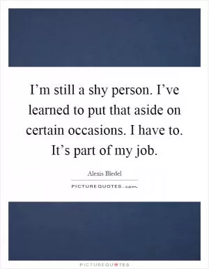 I’m still a shy person. I’ve learned to put that aside on certain occasions. I have to. It’s part of my job Picture Quote #1