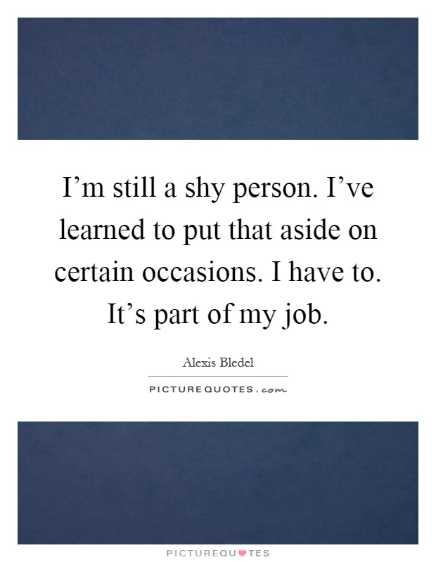 I'm still a shy person. I've learned to put that aside on certain occasions. I have to. It's part of my job Picture Quote #1