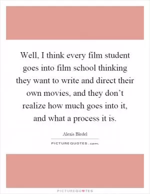Well, I think every film student goes into film school thinking they want to write and direct their own movies, and they don’t realize how much goes into it, and what a process it is Picture Quote #1