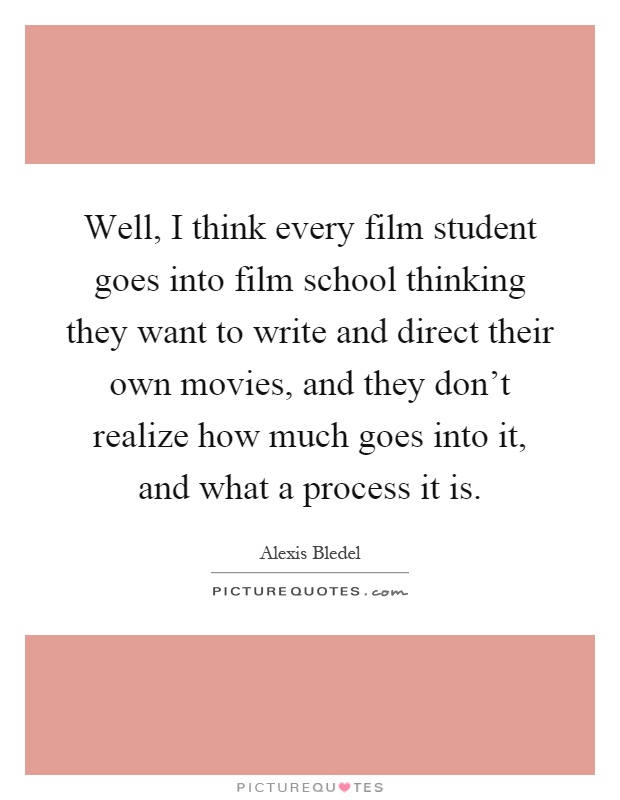 Well, I think every film student goes into film school thinking they want to write and direct their own movies, and they don't realize how much goes into it, and what a process it is Picture Quote #1
