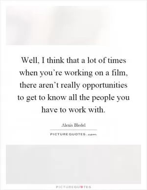 Well, I think that a lot of times when you’re working on a film, there aren’t really opportunities to get to know all the people you have to work with Picture Quote #1