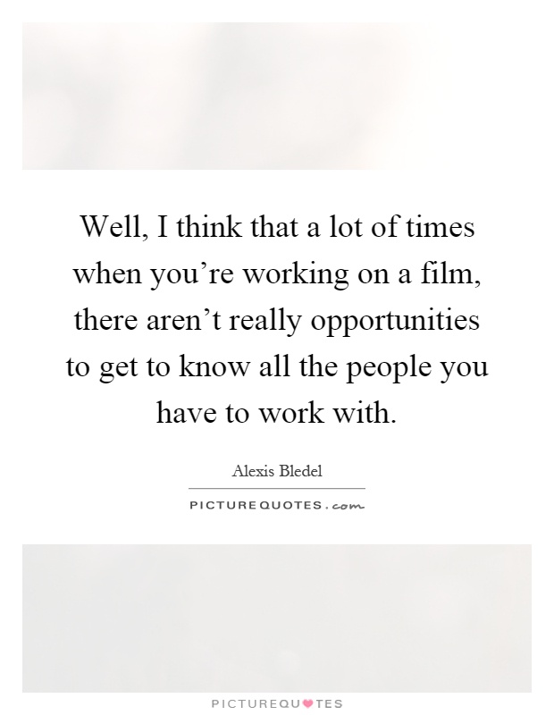 Well, I think that a lot of times when you're working on a film, there aren't really opportunities to get to know all the people you have to work with Picture Quote #1