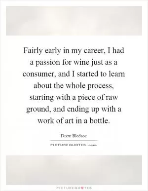 Fairly early in my career, I had a passion for wine just as a consumer, and I started to learn about the whole process, starting with a piece of raw ground, and ending up with a work of art in a bottle Picture Quote #1