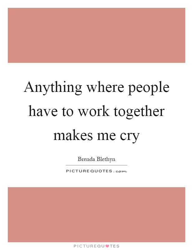 Anything where people have to work together makes me cry Picture Quote #1