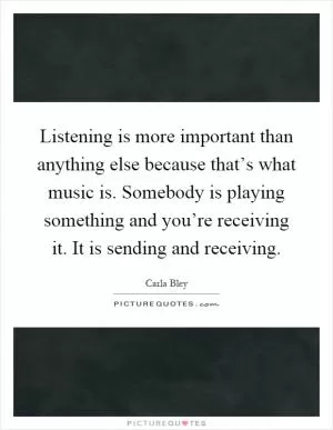 Listening is more important than anything else because that’s what music is. Somebody is playing something and you’re receiving it. It is sending and receiving Picture Quote #1