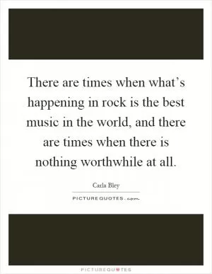 There are times when what’s happening in rock is the best music in the world, and there are times when there is nothing worthwhile at all Picture Quote #1