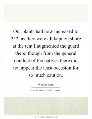 Our plants had now increased to 252: as they were all kept on shore at the tent I augmented the guard there, though from the general conduct of the natives there did not appear the least occasion for so much caution Picture Quote #1