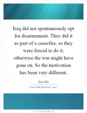 Iraq did not spontaneously opt for disarmament. They did it as part of a ceasefire, so they were forced to do it, otherwise the war might have gone on. So the motivation has been very different Picture Quote #1