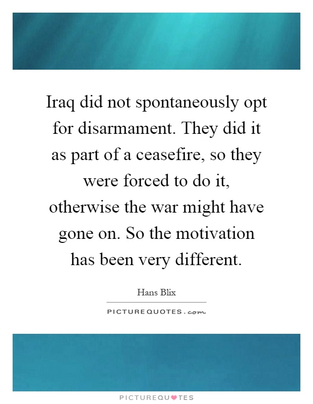 Iraq did not spontaneously opt for disarmament. They did it as part of a ceasefire, so they were forced to do it, otherwise the war might have gone on. So the motivation has been very different Picture Quote #1