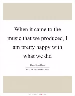 When it came to the music that we produced, I am pretty happy with what we did Picture Quote #1