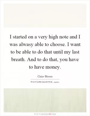 I started on a very high note and I was alwasy able to choose. I want to be able to do that until my last breath. And to do that, you have to have money Picture Quote #1