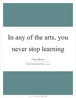 In any of the arts, you never stop learning Picture Quote #1