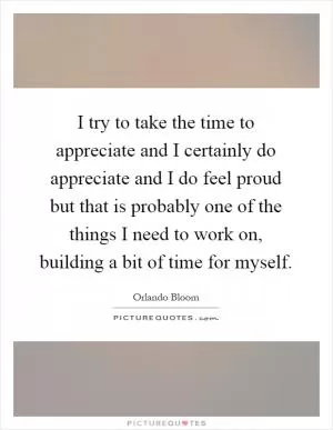 I try to take the time to appreciate and I certainly do appreciate and I do feel proud but that is probably one of the things I need to work on, building a bit of time for myself Picture Quote #1