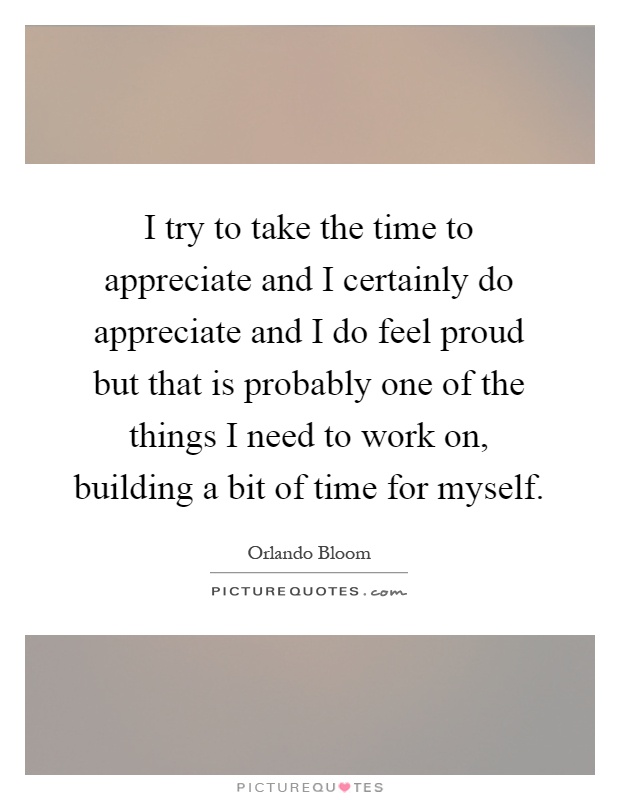 I try to take the time to appreciate and I certainly do appreciate and I do feel proud but that is probably one of the things I need to work on, building a bit of time for myself Picture Quote #1