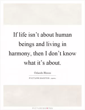 If life isn’t about human beings and living in harmony, then I don’t know what it’s about Picture Quote #1