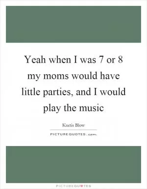 Yeah when I was 7 or 8 my moms would have little parties, and I would play the music Picture Quote #1
