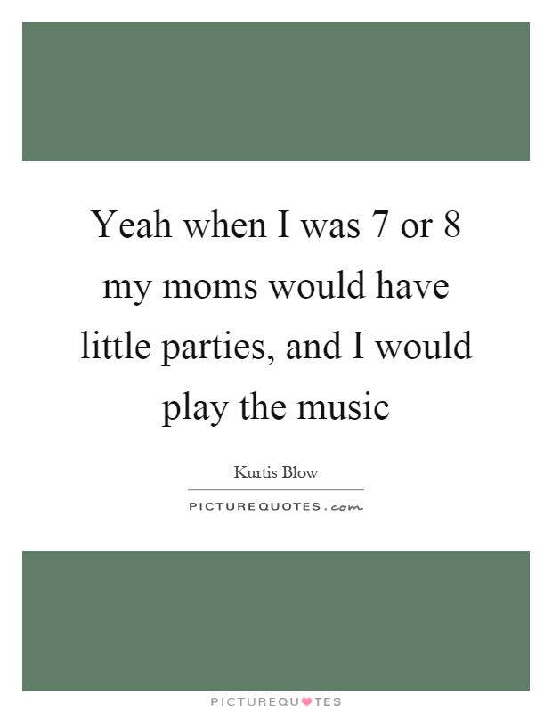 Yeah when I was 7 or 8 my moms would have little parties, and I would play the music Picture Quote #1