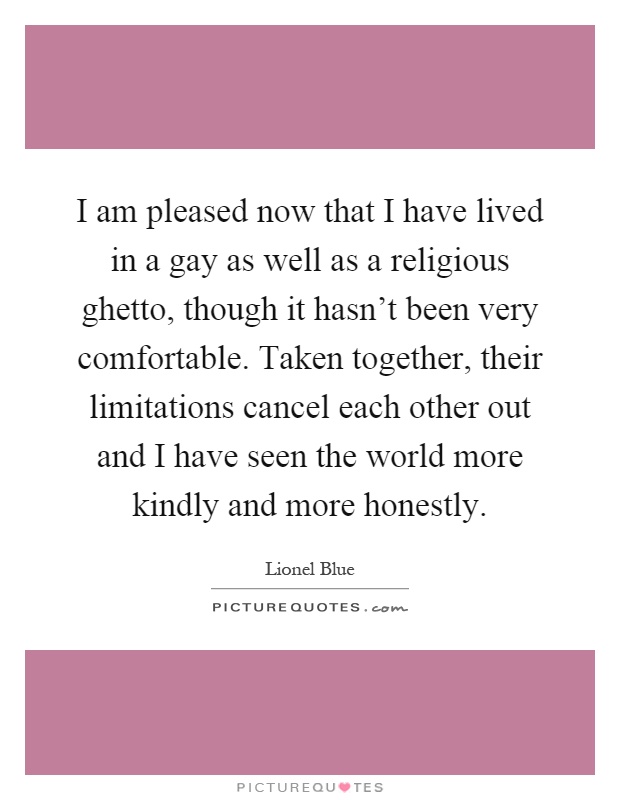 I am pleased now that I have lived in a gay as well as a religious ghetto, though it hasn't been very comfortable. Taken together, their limitations cancel each other out and I have seen the world more kindly and more honestly Picture Quote #1