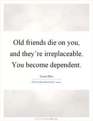 Old friends die on you, and they’re irreplaceable. You become dependent Picture Quote #1