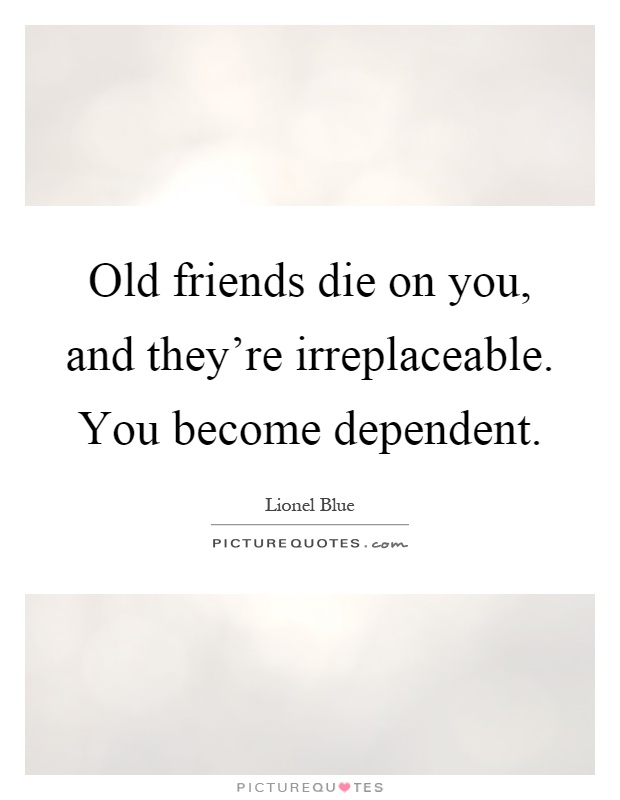 Old friends die on you, and they're irreplaceable. You become dependent Picture Quote #1