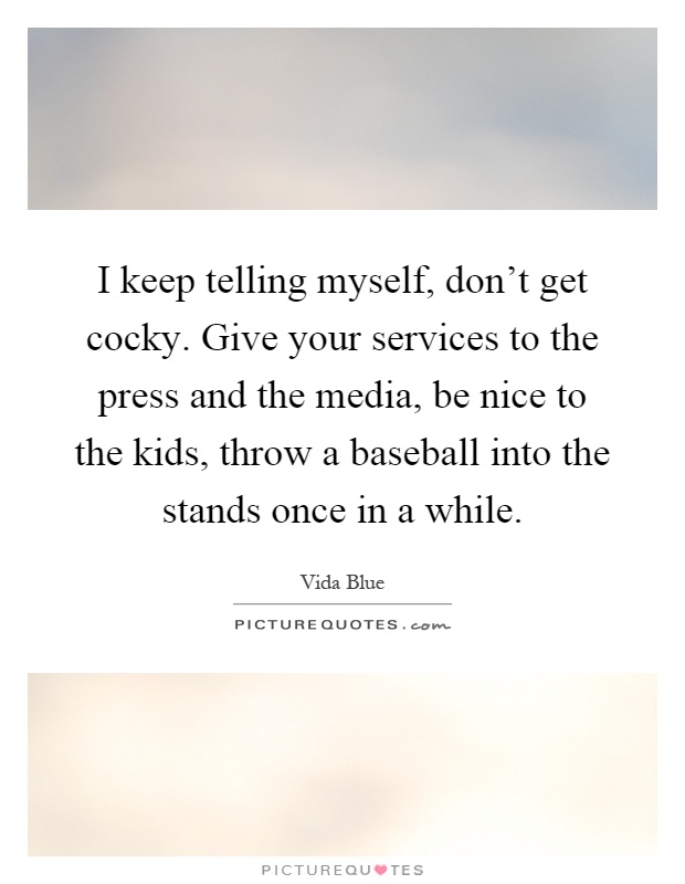 I keep telling myself, don't get cocky. Give your services to the press and the media, be nice to the kids, throw a baseball into the stands once in a while Picture Quote #1
