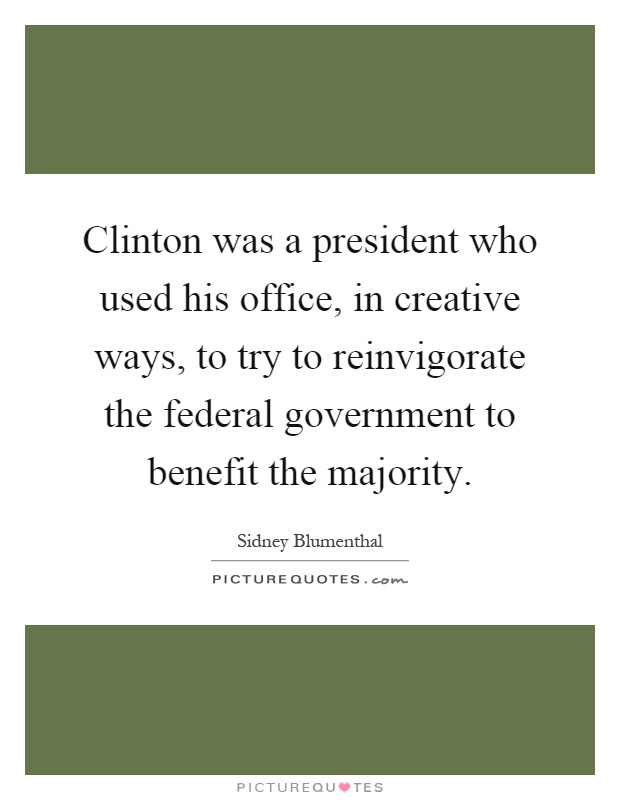 Clinton was a president who used his office, in creative ways, to try to reinvigorate the federal government to benefit the majority Picture Quote #1