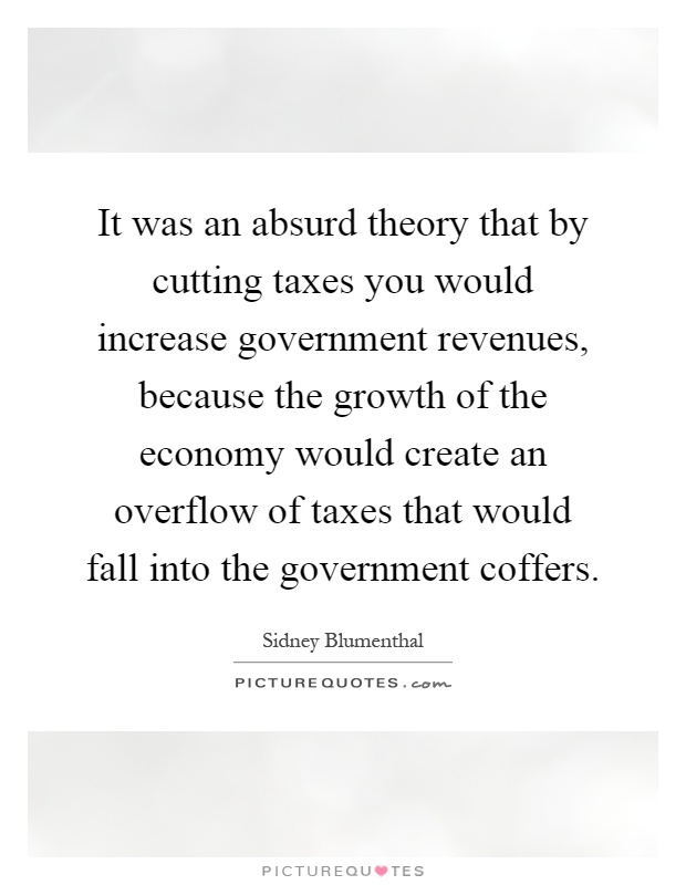 It was an absurd theory that by cutting taxes you would increase government revenues, because the growth of the economy would create an overflow of taxes that would fall into the government coffers Picture Quote #1