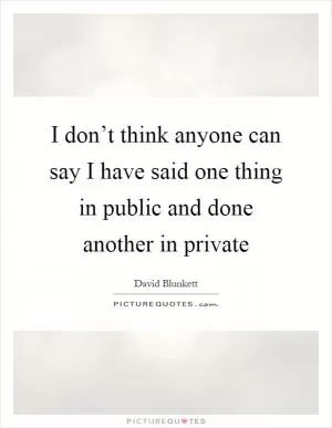 I don’t think anyone can say I have said one thing in public and done another in private Picture Quote #1