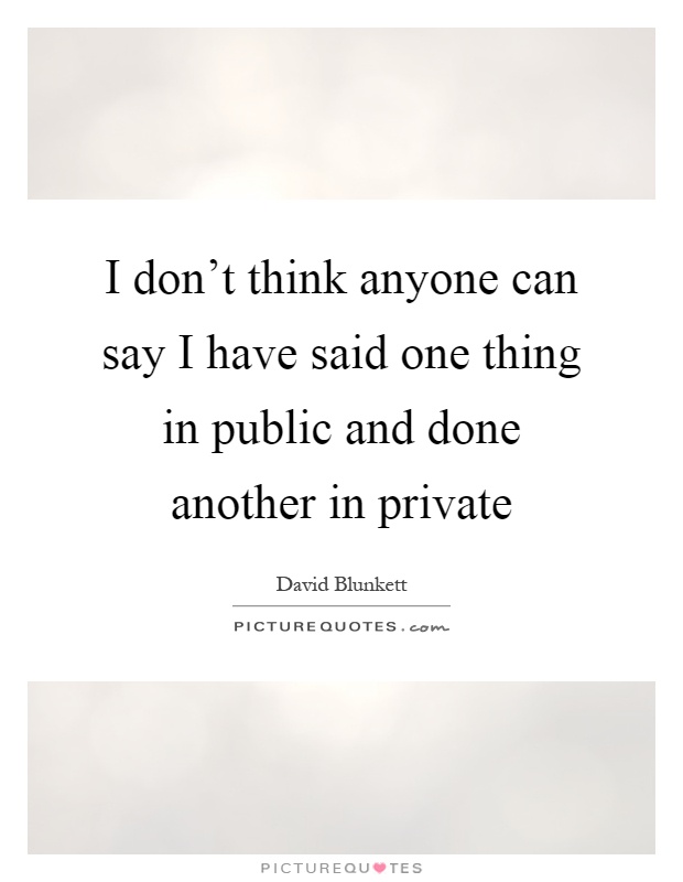 I don't think anyone can say I have said one thing in public and done another in private Picture Quote #1