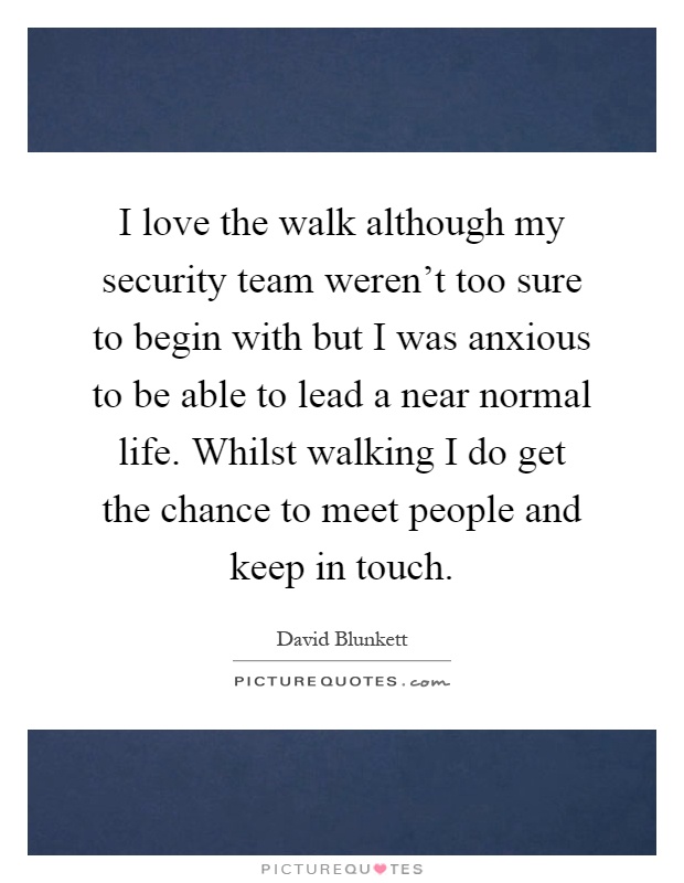 I love the walk although my security team weren't too sure to begin with but I was anxious to be able to lead a near normal life. Whilst walking I do get the chance to meet people and keep in touch Picture Quote #1